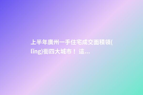 上半年廣州一手住宅成交面積領(lǐng)銜四大城市！這個(gè)區(qū)均價(jià)漲三成